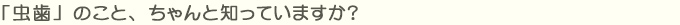 「虫歯」のこと、ちゃんと知っていますか？