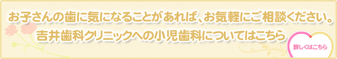 お子さんの歯に気になることがあれば、お気軽にご相談ください。吉井歯科クリニックへの小児歯科についてはこちら