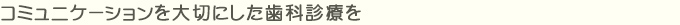 コミュニケーションを大切にした歯科診療を