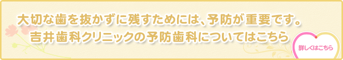大切な歯を抜かずに残すためには、予防が重要です。 吉井歯科クリニックの予防歯科についてはこちら