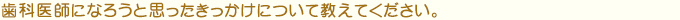 歯科医師になろうと思ったきっかけについて教えてください。